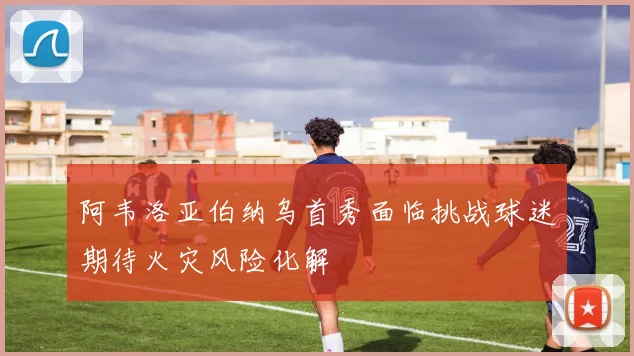 阿韦洛亚伯纳乌首秀面临挑战球迷期待火灾风险化解