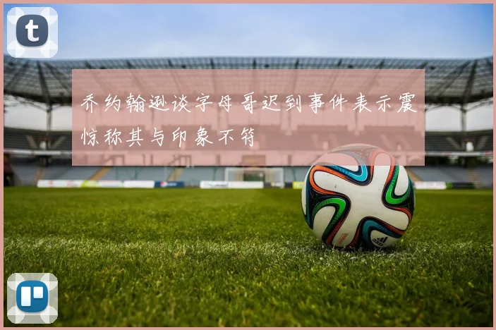 乔约翰逊谈字母哥迟到事件表示震惊称其与印象不符