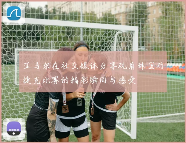 亚马尔在社交媒体分享观看韩国对捷克比赛的精彩瞬间与感受