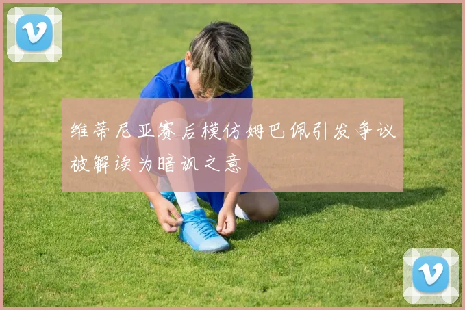 维蒂尼亚赛后模仿姆巴佩引发争议被解读为暗讽之意