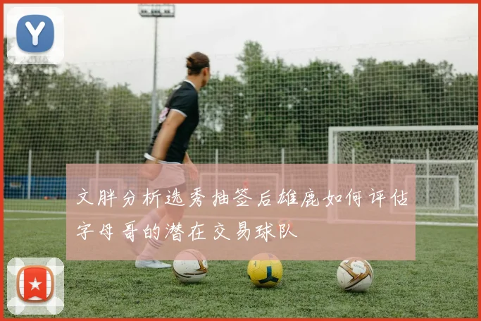 文胖分析选秀抽签后雄鹿如何评估字母哥的潜在交易球队