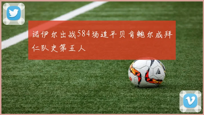 诺伊尔出战584场追平贝肯鲍尔成拜仁队史第五人