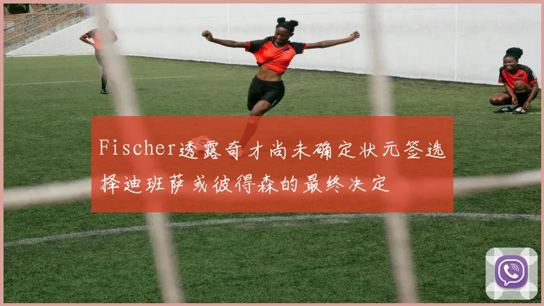 Fischer透露奇才尚未确定状元签选择迪班萨或彼得森的最终决定