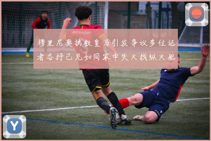 穆里尼奥执教皇马引发争议多位记者各抒己见如同家中失火找纵火犯
