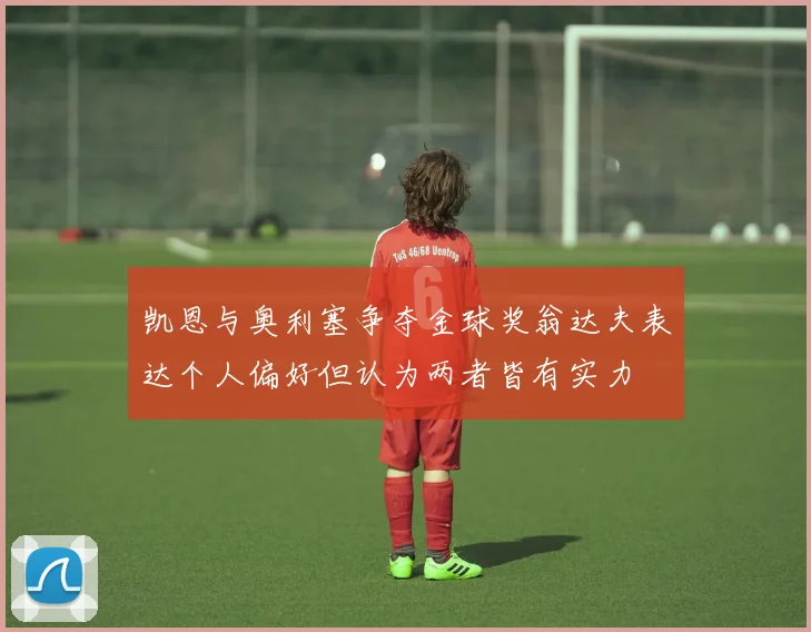 凯恩与奥利塞争夺金球奖翁达夫表达个人偏好但认为两者皆有实力
