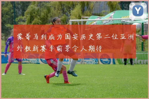 蒙哥马利成为国安历史第二位亚洲外教新赛季前景令人期待