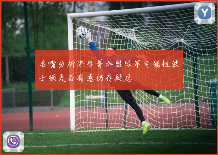 名嘴分析字母哥加盟绿军可能性波士顿是否有意仍存疑虑