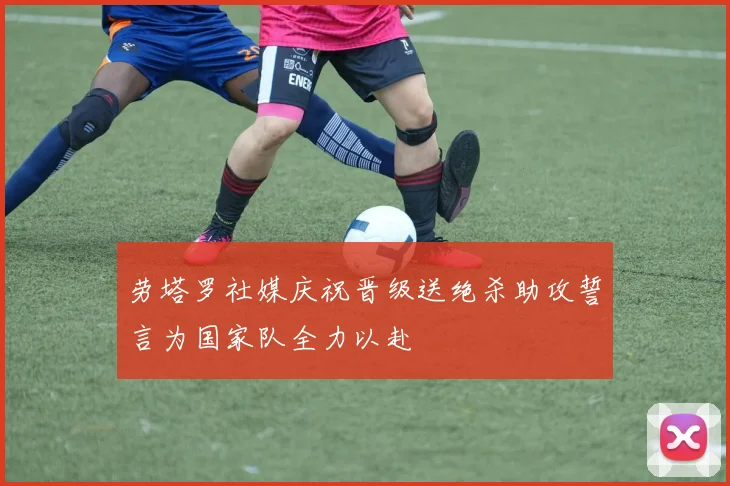 劳塔罗社媒庆祝晋级送绝杀助攻誓言为国家队全力以赴