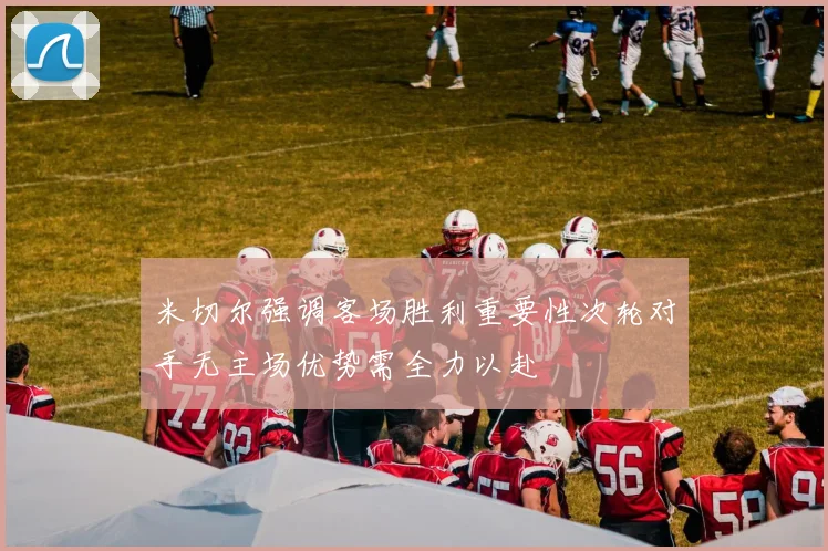 米切尔强调客场胜利重要性次轮对手无主场优势需全力以赴