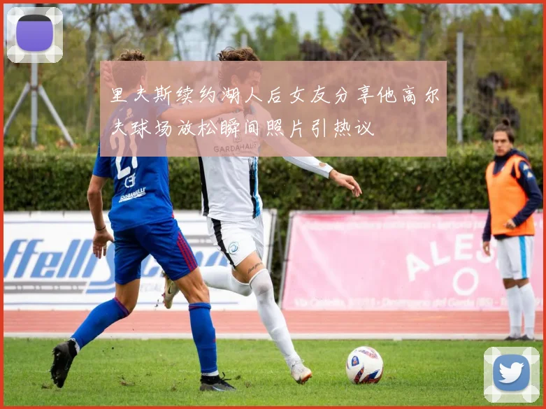 里夫斯续约湖人后女友分享他高尔夫球场放松瞬间照片引热议