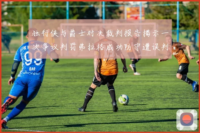 独行侠与爵士对决裁判报告揭示一次争议判罚弗拉格成功防守遭误判